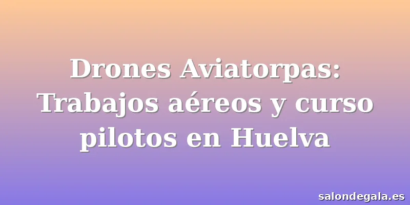 Drones Aviatorpas: Trabajos aéreos y curso pilotos en Huelva